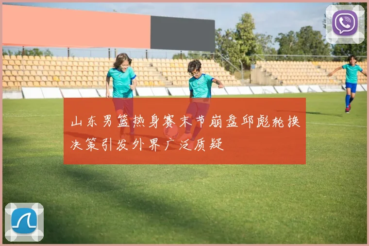 山东男篮热身赛末节崩盘邱彪轮换决策引发外界广泛质疑