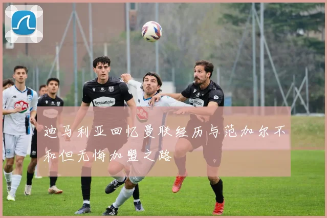 迪马利亚回忆曼联经历与范加尔不和但无悔加盟之路