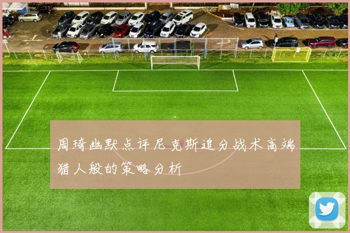 周琦幽默点评尼克斯追分战术高端猎人般的策略分析