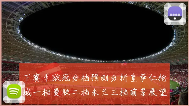 下赛季欧冠分档预测分析皇萨仁枪城一档曼联二档米兰三档前景展望