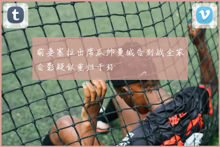 前妻塞拉出席瓜帅曼城告别战全家合影疑似重归于好