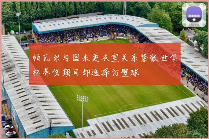 帕瓦尔与国米更衣室关系紧张世俱杯养伤期间却选择打壁球