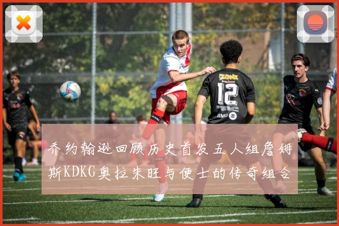 乔约翰逊回顾历史首发五人组詹姆斯KDKG奥拉朱旺与便士的传奇组合