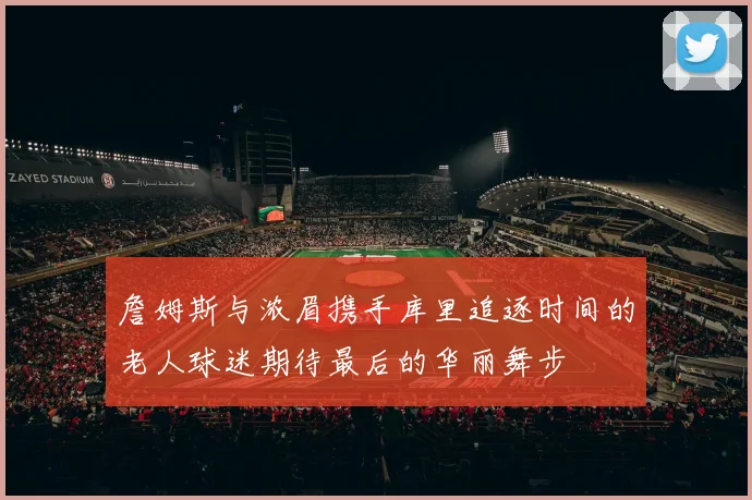 詹姆斯与浓眉携手库里追逐时间的老人球迷期待最后的华丽舞步