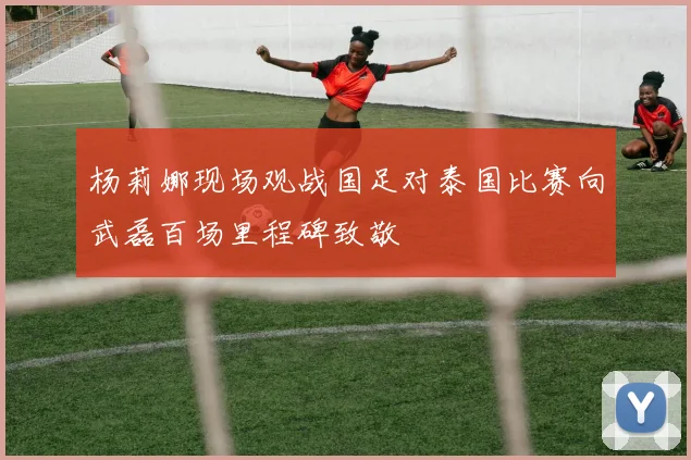 杨莉娜现场观战国足对泰国比赛向武磊百场里程碑致敬
