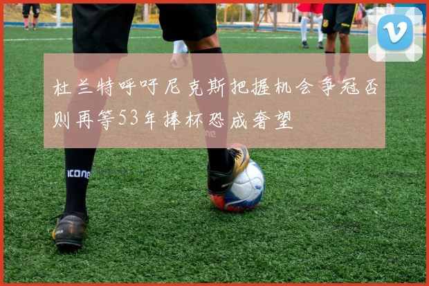 杜兰特呼吁尼克斯把握机会争冠否则再等53年捧杯恐成奢望