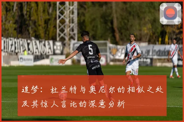 追梦：杜兰特与奥尼尔的相似之处及其惊人言论的深意分析