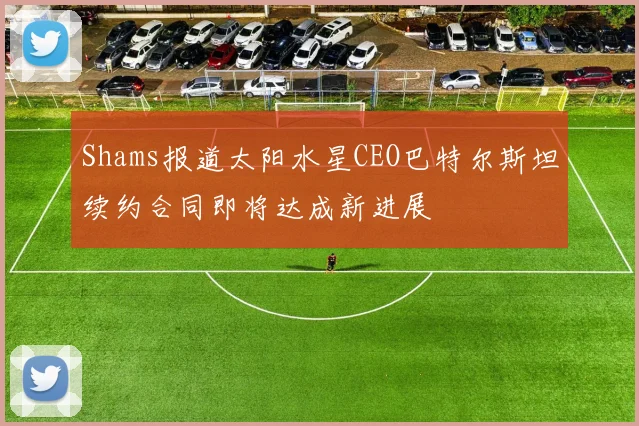 Shams报道太阳水星CEO巴特尔斯坦续约合同即将达成新进展
