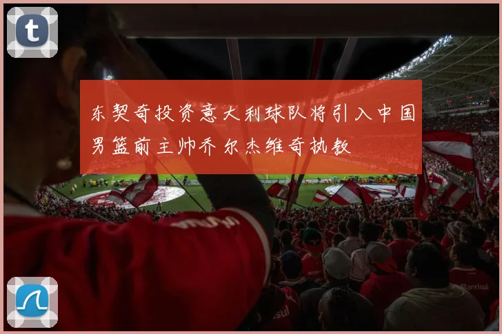 东契奇投资意大利球队将引入中国男篮前主帅乔尔杰维奇执教
