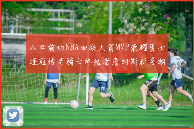 八年前的NBA回顾火箭MVP荣耀勇士连冠传奇骑士终结者詹姆斯新秀潮流涌动