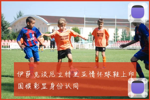 伊萨克谈厄立特里亚情怀球鞋上印国旗彰显身份认同