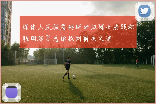 媒体人反驳詹姆斯回归骑士质疑称聪明球员总能找到解决之道