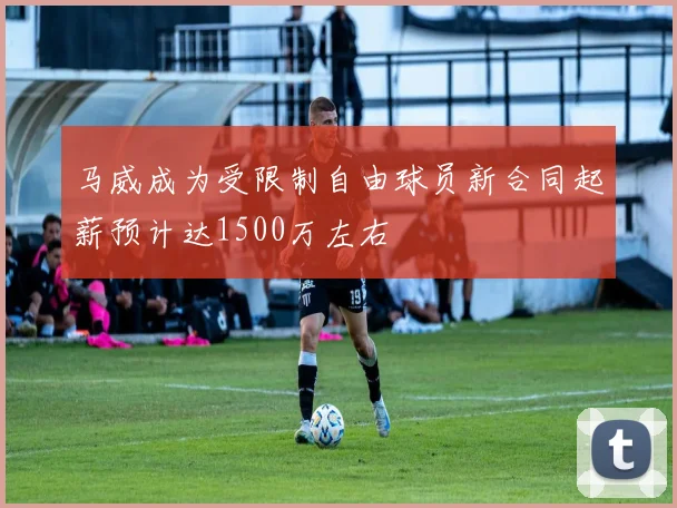 马威成为受限制自由球员新合同起薪预计达1500万左右