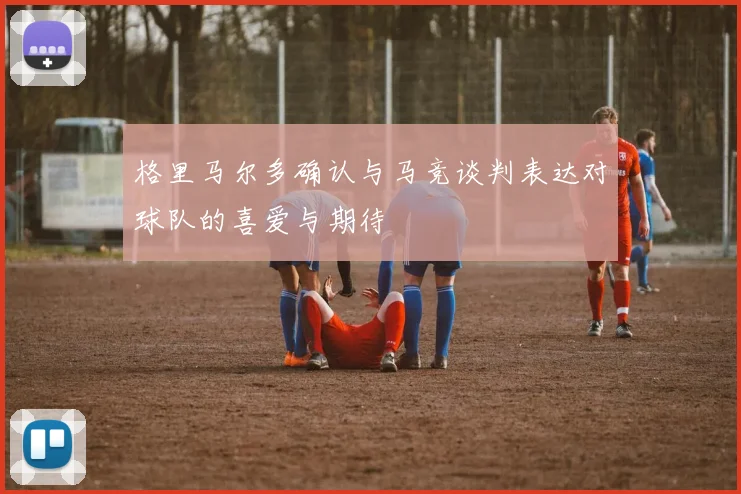 格里马尔多确认与马竞谈判表达对球队的喜爱与期待