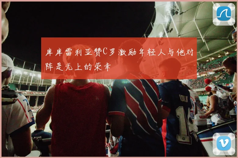 库库雷利亚赞C罗激励年轻人与他对阵是无上的荣幸