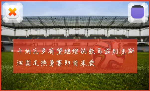 卡纳瓦罗有望继续执教乌兹别克斯坦国足热身赛即将来袭
