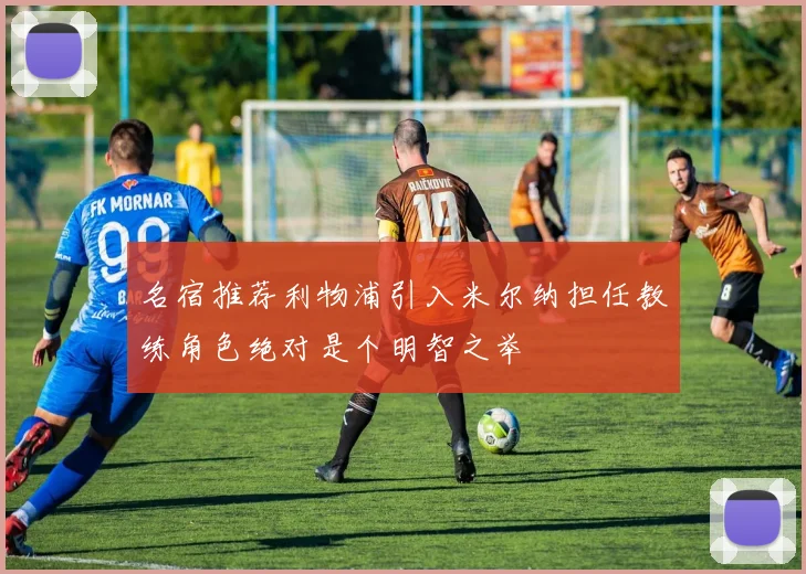 名宿推荐利物浦引入米尔纳担任教练角色绝对是个明智之举